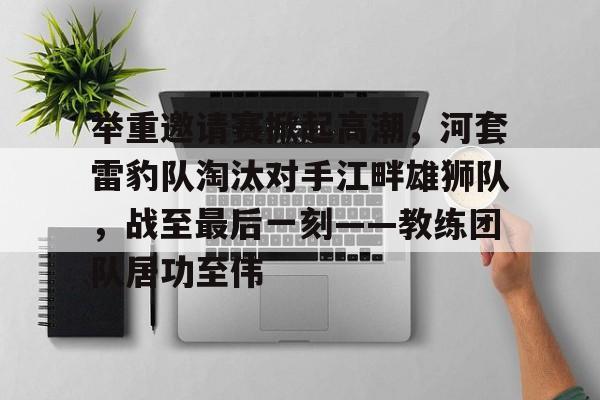 包含举重邀请赛掀起高潮，河套雷豹队淘汰对手江畔雄狮队，战至最后一刻——教练团队居功至伟的词条-爱游戏官方平台