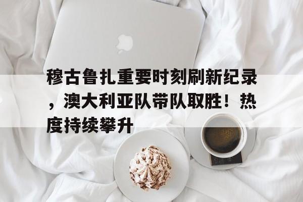 穆古鲁扎重要时刻刷新纪录，澳大利亚队带队取胜！热度持续攀升的简单介绍-爱游戏入口站
