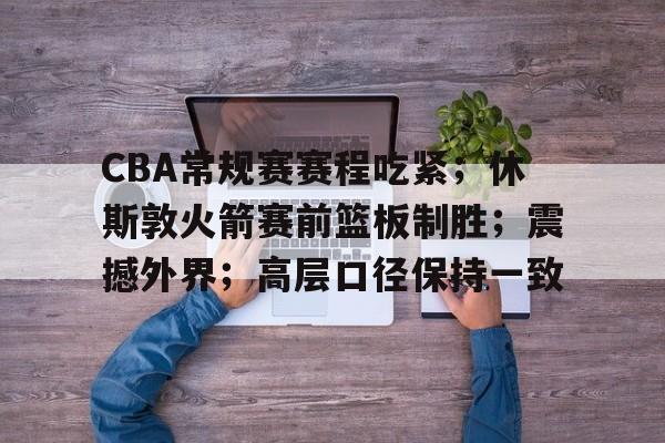 CBA常规赛赛程吃紧；休斯敦火箭赛前篮板制胜；震撼外界；高层口径保持一致的简单介绍-爱游戏aiyouxi首页