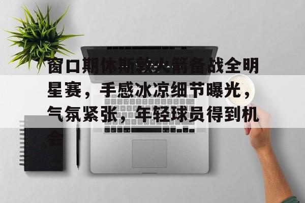 窗口期休斯敦火箭备战全明星赛，手感冰凉细节曝光，气氛紧张，年轻球员得到机会的简单介绍-爱游戏官方平台