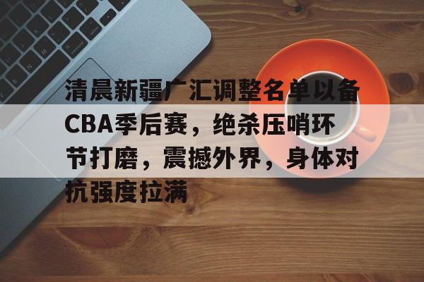 关于清晨新疆广汇调整名单以备CBA季后赛,绝杀压哨环节打磨,震撼外界,身体对抗强度拉满的信息 关于清晨新疆广汇调整名单以备CBA季后赛,绝杀压哨环节打磨,震撼外界,身体对抗强度拉满的信息